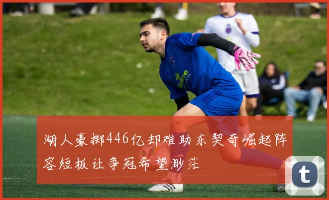 湖人豪掷446亿却难助东契奇崛起阵容短板让争冠希望渺茫