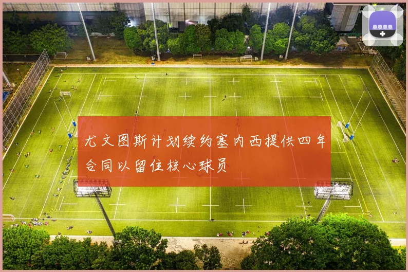 尤文图斯计划续约塞内西提供四年合同以留住核心球员