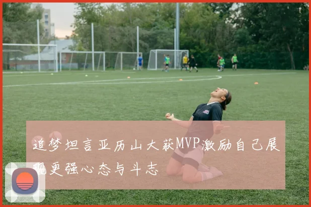 追梦坦言亚历山大获MVP激励自己展现更强心态与斗志
