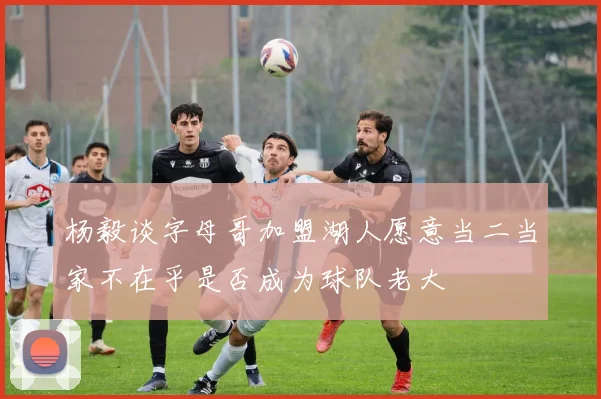 杨毅谈字母哥加盟湖人愿意当二当家不在乎是否成为球队老大