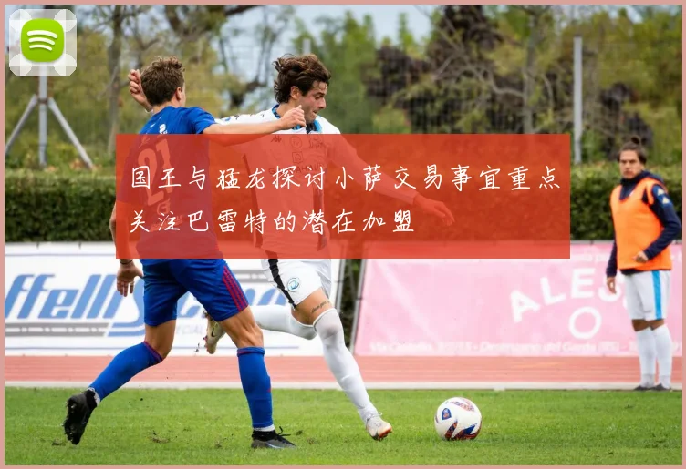 国王与猛龙探讨小萨交易事宜重点关注巴雷特的潜在加盟