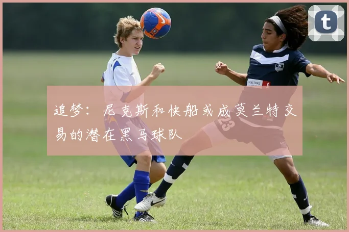 追梦：尼克斯和快船或成莫兰特交易的潜在黑马球队