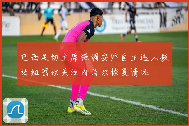 巴西足协主席强调安帅自主选人教练组密切关注内马尔恢复情况