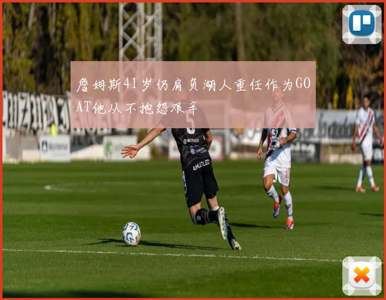 詹姆斯41岁仍肩负湖人重任作为GOAT他从不抱怨艰辛