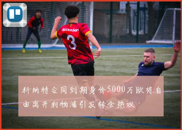 科纳特合同到期身价5000万欧将自由离开利物浦引发转会热议