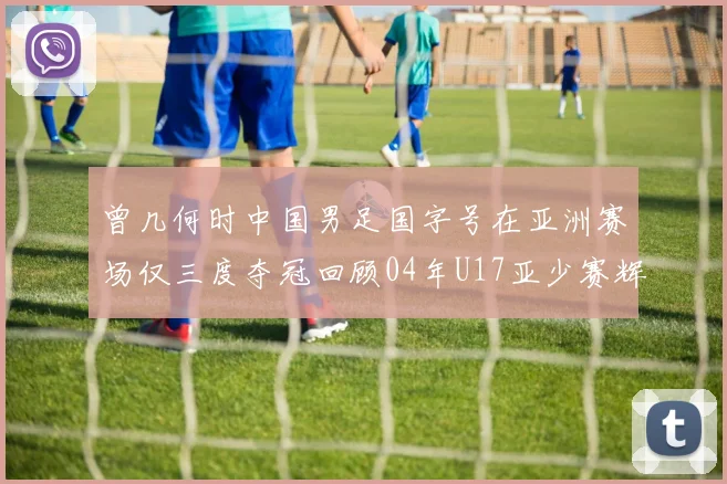 曾几何时中国男足国字号在亚洲赛场仅三度夺冠回顾04年U17亚少赛辉煌时刻