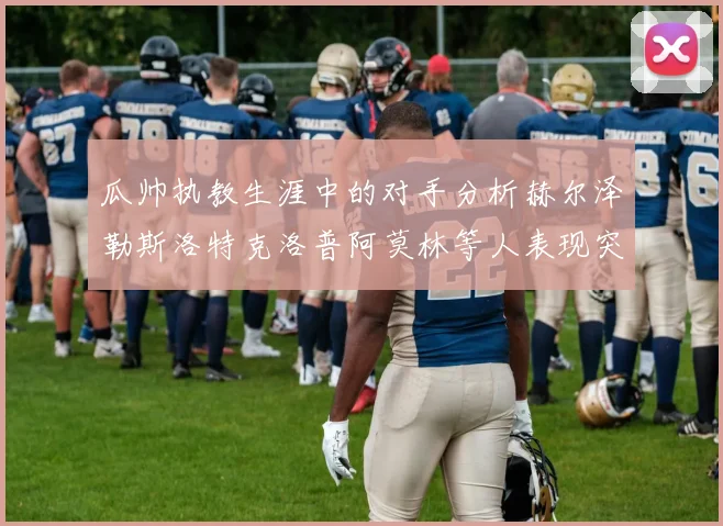 瓜帅执教生涯中的对手分析赫尔泽勒斯洛特克洛普阿莫林等人表现突出