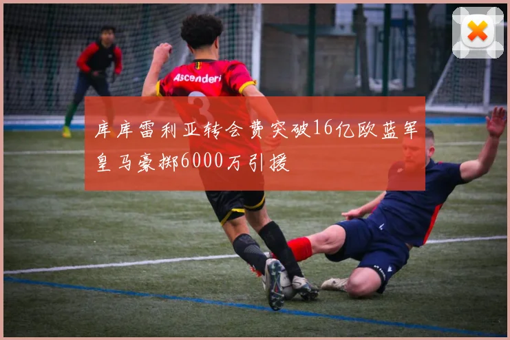 库库雷利亚转会费突破16亿欧蓝军皇马豪掷6000万引援