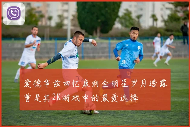 爱德华兹回忆康利全明星岁月透露曾是其2K游戏中的最爱选择