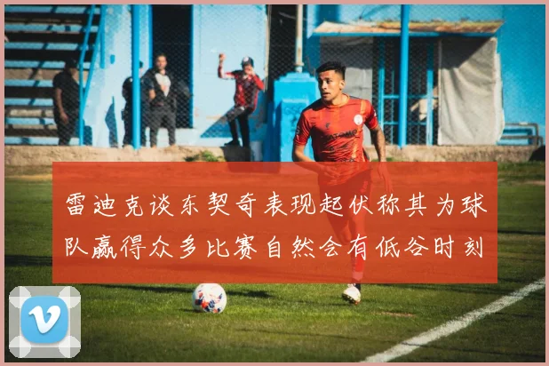 雷迪克谈东契奇表现起伏称其为球队赢得众多比赛自然会有低谷时刻