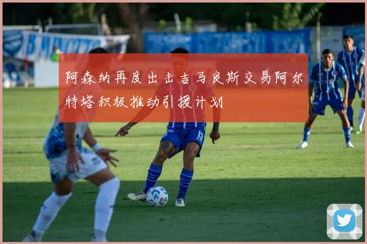 阿森纳再度出击吉马良斯交易阿尔特塔积极推动引援计划