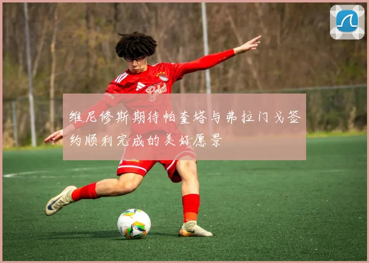 维尼修斯期待帕奎塔与弗拉门戈签约顺利完成的美好愿景