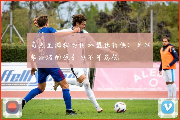 乌杰里揭秘为何加盟独行侠：库珀弗拉格的吸引力不可忽视