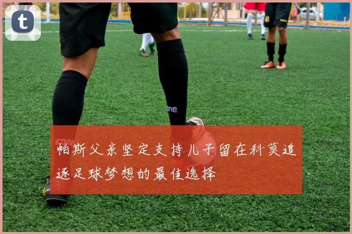 帕斯父亲坚定支持儿子留在科莫追逐足球梦想的最佳选择