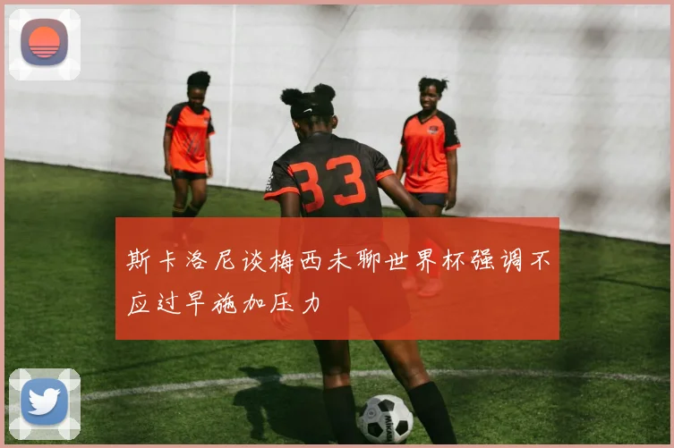 斯卡洛尼谈梅西未聊世界杯强调不应过早施加压力