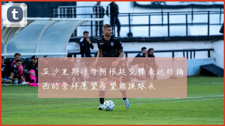 亚沙里期待与阿根廷交锋表达对梅西的崇拜愿望希望能换球衣