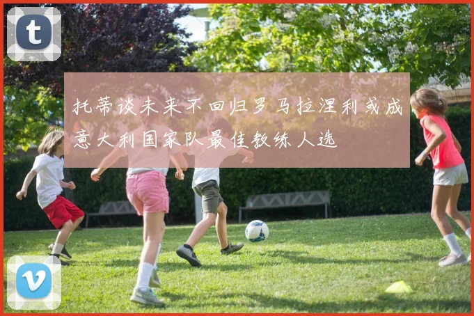 托蒂谈未来不回归罗马拉涅利或成意大利国家队最佳教练人选