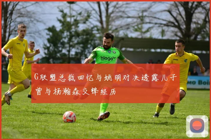 G联盟总裁回忆与姚明对决透露儿子曾与杨瀚森交锋经历