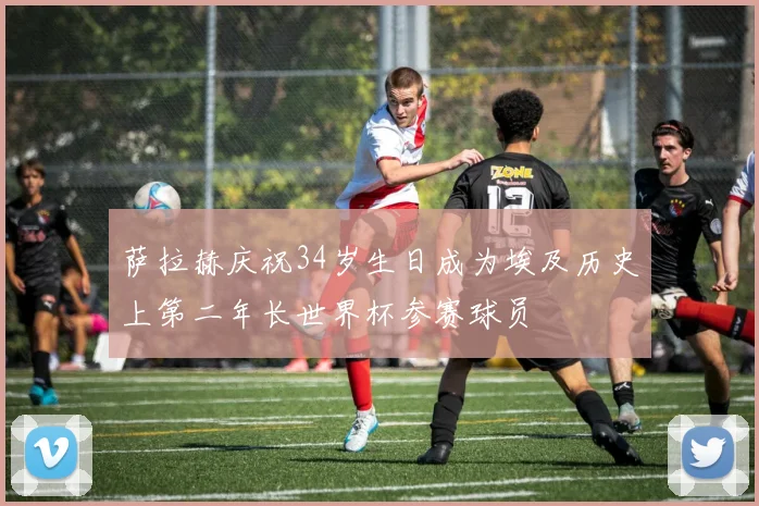 萨拉赫庆祝34岁生日成为埃及历史上第二年长世界杯参赛球员
