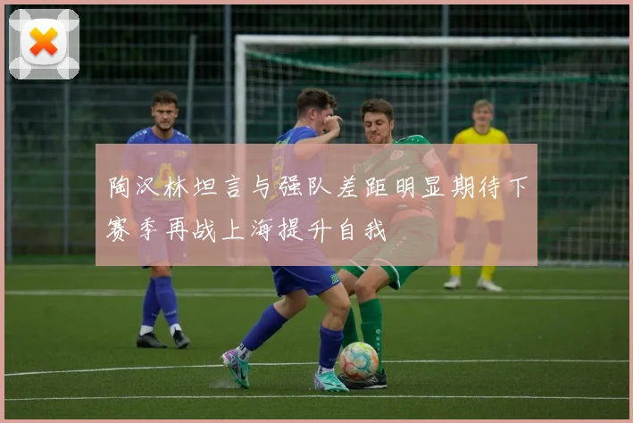 陶汉林坦言与强队差距明显期待下赛季再战上海提升自我