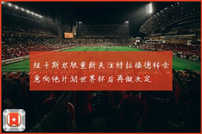 纽卡斯尔联重新关注特拉福德转会意向他计划世界杯后再做决定