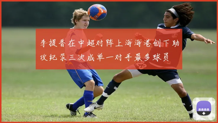 李提香在中超对阵上海海港创下助攻纪录三次成单一对手最多球员