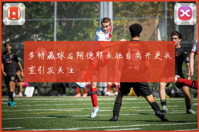 多特赢球后阿德耶米独自离开更衣室引发关注