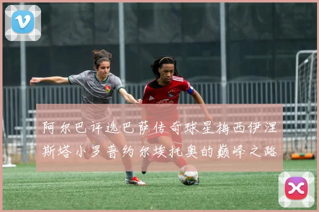 阿尔巴评选巴萨传奇球星梅西伊涅斯塔小罗普约尔埃托奥的巅峰之路