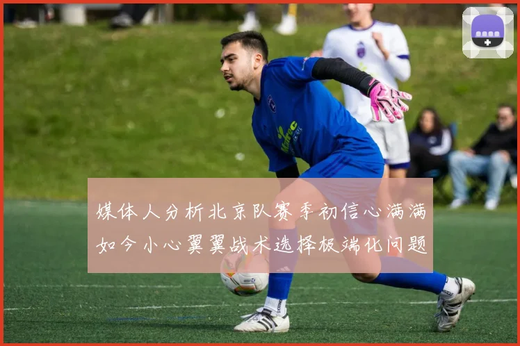 媒体人分析北京队赛季初信心满满如今小心翼翼战术选择极端化问题探讨