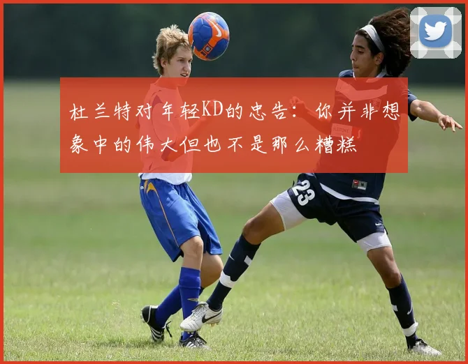 杜兰特对年轻KD的忠告：你并非想象中的伟大但也不是那么糟糕