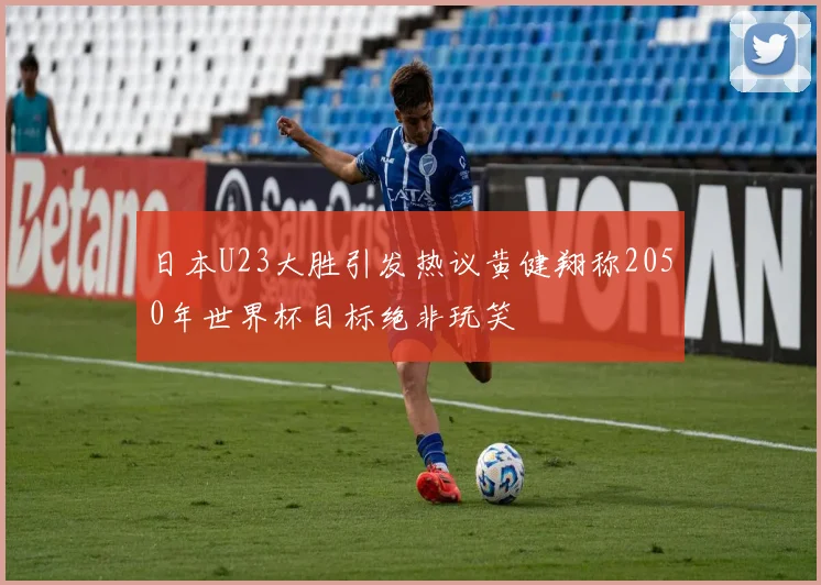 日本U23大胜引发热议黄健翔称2050年世界杯目标绝非玩笑