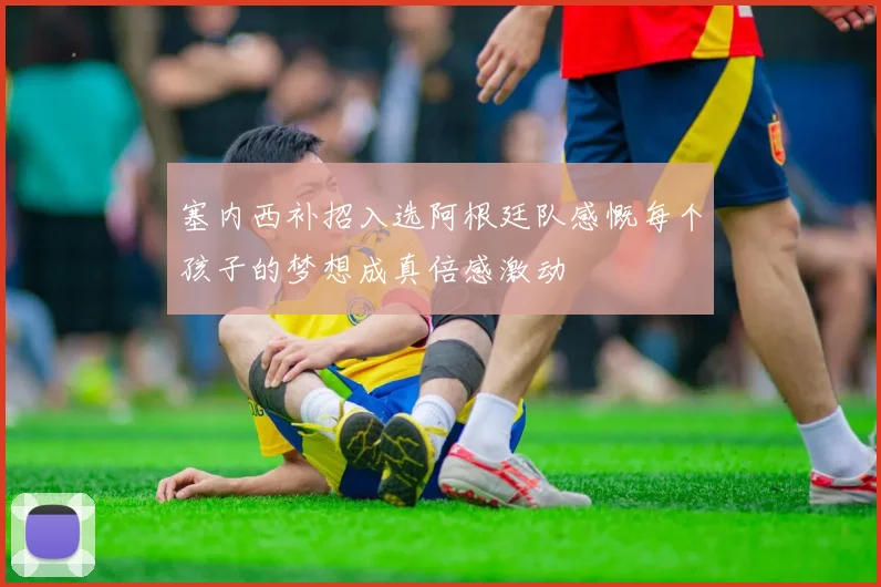 塞内西补招入选阿根廷队感慨每个孩子的梦想成真倍感激动