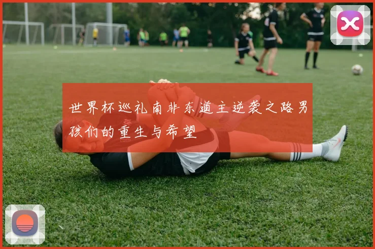 世界杯巡礼南非东道主逆袭之路男孩们的重生与希望