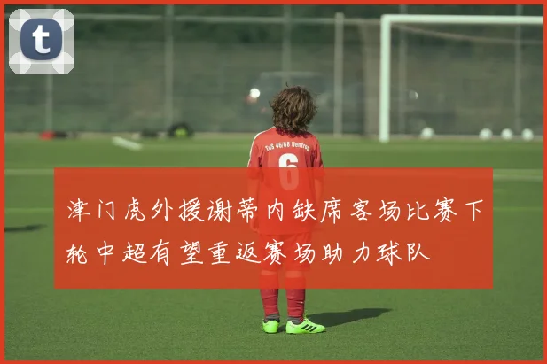 津门虎外援谢蒂内缺席客场比赛下轮中超有望重返赛场助力球队