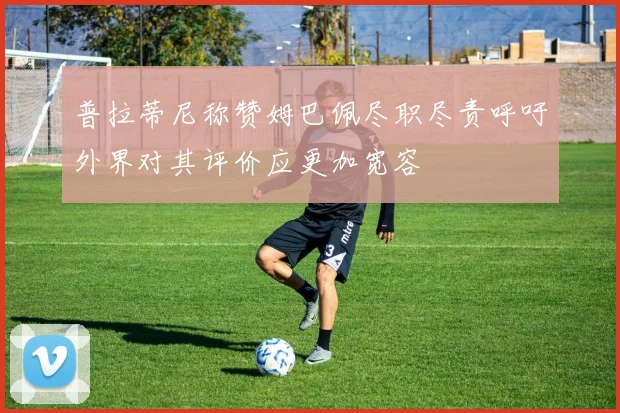 普拉蒂尼称赞姆巴佩尽职尽责呼吁外界对其评价应更加宽容