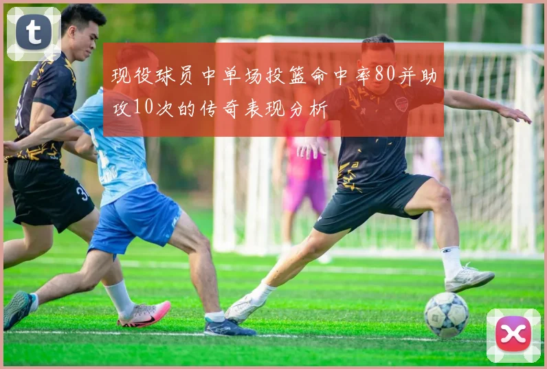 现役球员中单场投篮命中率80并助攻10次的传奇表现分析
