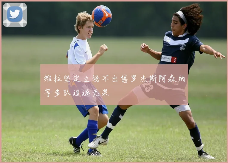 维拉坚定立场不出售罗杰斯阿森纳等多队追逐无果